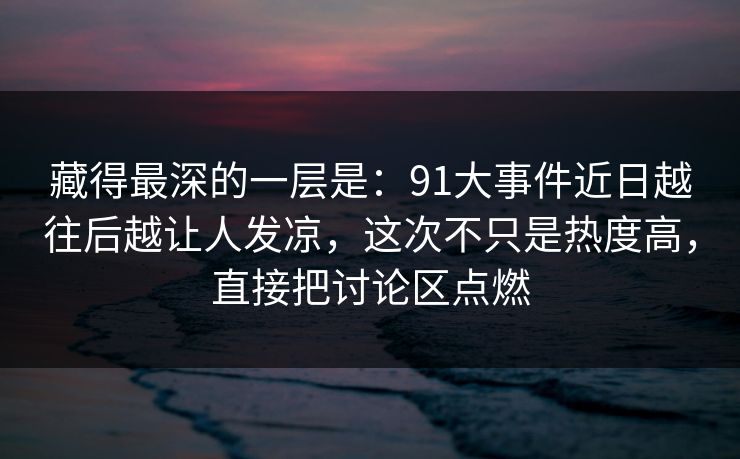 藏得最深的一层是:91大事件近日越往后越让人发凉,这次不只是热度高,直接把讨论区点燃 藏得最深的一层是:91大事件近日越往后越让人发凉,这次不只是热度高,直接把讨论区点燃