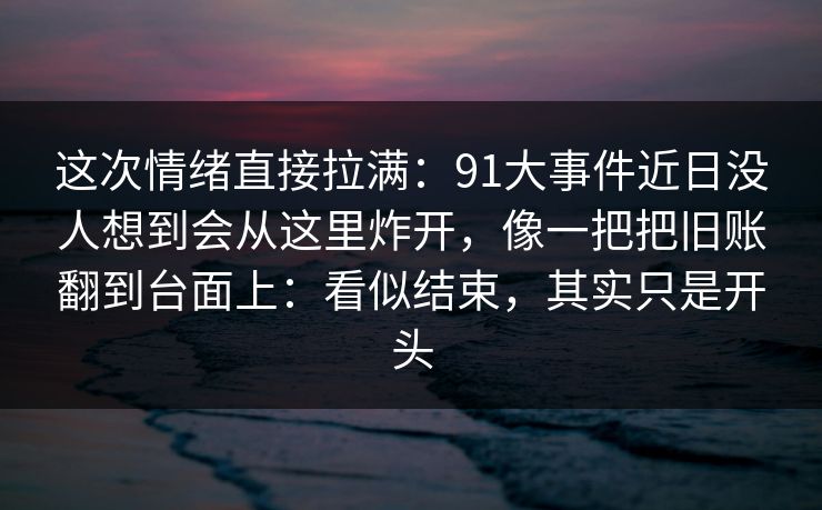 这次情绪直接拉满:91大事件近日没人想到会从这里炸开,像一把把旧账翻到台面上:看似结束,其实只是开头 这次情绪直接拉满:91大事件近日没人想到会从这里炸开,像一把把旧账翻到台面上:看似结束,其实只是开头