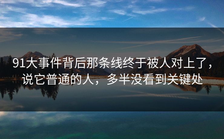 91大事件背后那条线终于被人对上了,说它普通的人,多半没看到关键处 91大事件背后那条线终于被人对上了,说它普通的人,多半没看到关键处